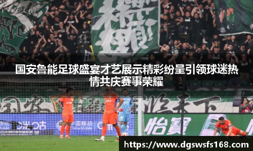 国安鲁能足球盛宴才艺展示精彩纷呈引领球迷热情共庆赛事荣耀