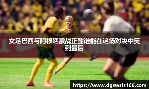 女足巴西与阿根廷激战正酣谁能在这场对决中笑到最后