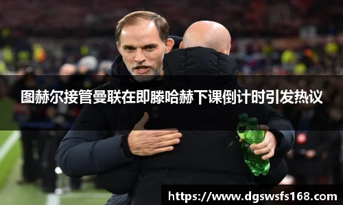 图赫尔接管曼联在即滕哈赫下课倒计时引发热议